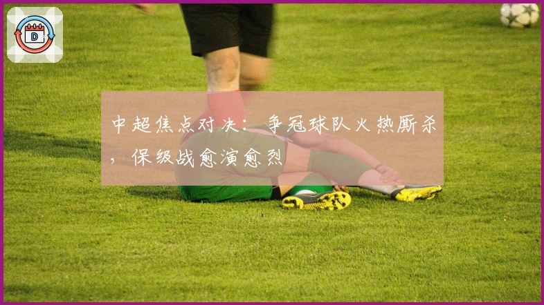 中超焦点对决：争冠球队火热厮杀，保级战愈演愈烈