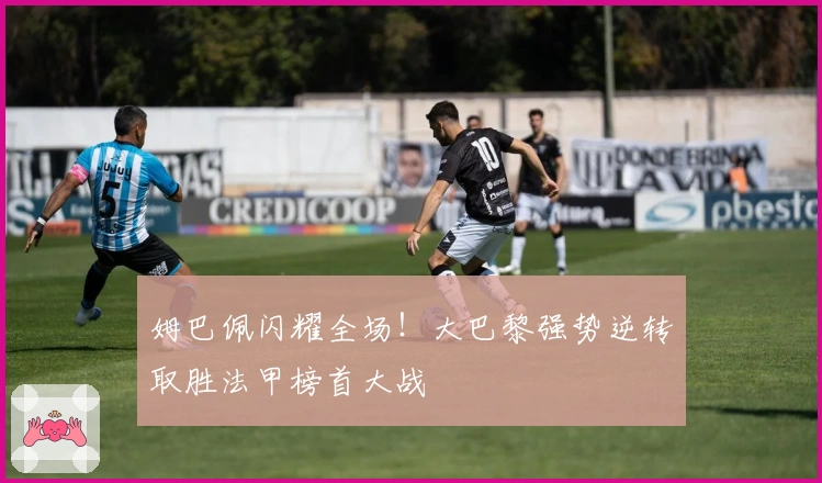 姆巴佩闪耀全场!大巴黎强势逆转取胜法甲榜首大战