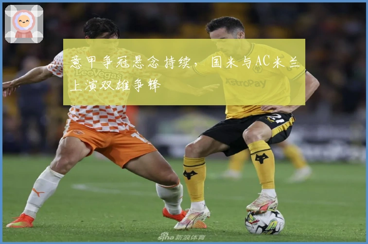 意甲争冠悬念持续，国米与AC米兰上演双雄争锋