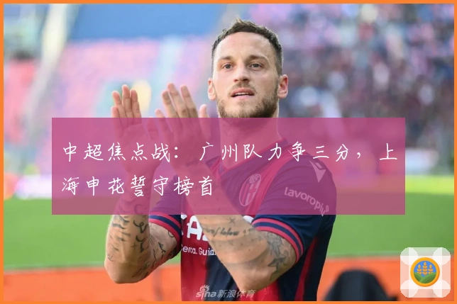 中超焦点战:广州队力争三分,上海申花誓守榜首