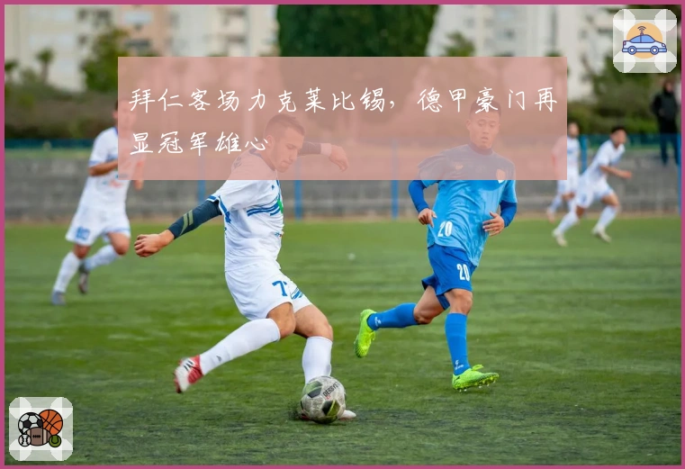 拜仁客场力克莱比锡，德甲豪门再显冠军雄心