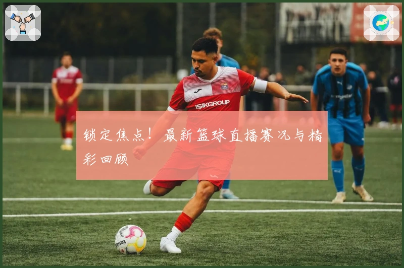锁定焦点！最新篮球直播赛况与精彩回顾
