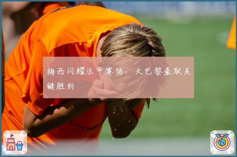 梅西闪耀法甲赛场，大巴黎豪取关键胜利