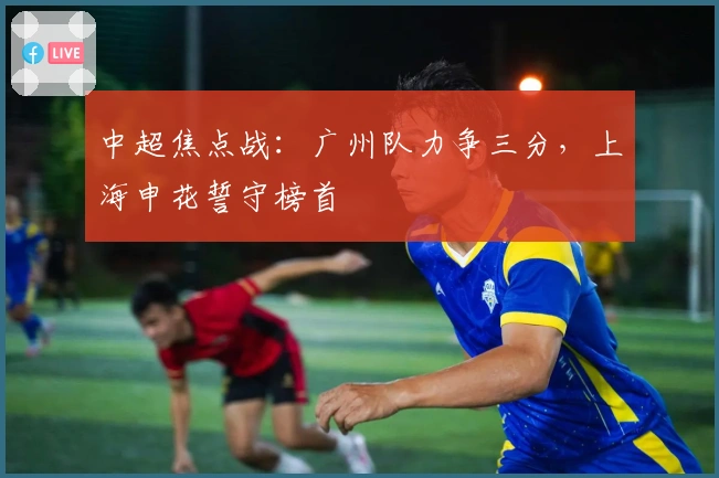 中超焦点战：广州队力争三分，上海申花誓守榜首