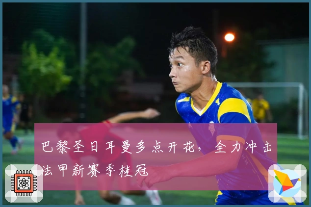 巴黎圣日耳曼多点开花，全力冲击法甲新赛季桂冠